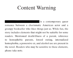 Content warning example: [Redacted] is a contemporary queer romance between a charismatic American actor and a grumpy bookseller who likes things just so. While fun, the story includes elements that might not be suitable for some readers. Mentioned death/illness of a parent, reference to homophobic parents, forced outing, internalized homophobia, a possessive ex, and alcohol use are present in the novel. Readers who may be sensitive to these elements, please take note.
